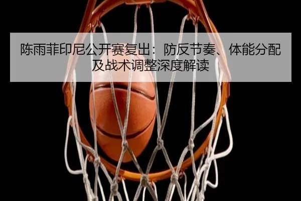 陈雨菲印尼公开赛复出：防反节奏、体能分配及战术调整深度解读
