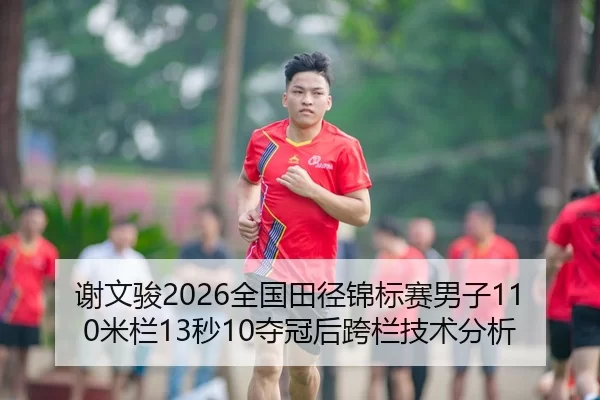 谢文骏2026全国田径锦标赛男子110米栏13秒10夺冠后跨栏技术分析