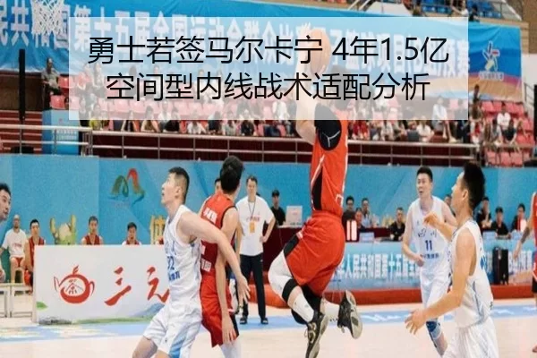 勇士若签马尔卡宁 4年1.5亿空间型内线战术适配分析